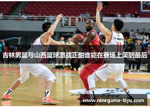 吉林男篮与山西篮球激战正酣谁能在赛场上笑到最后